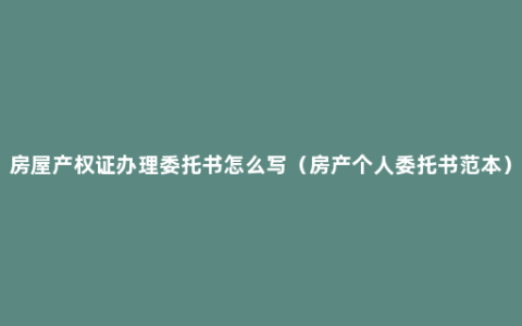 房屋产权证办理委托书怎么写（房产个人委托书范本）