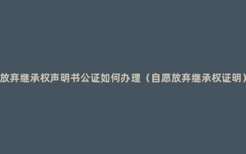 放弃继承权声明书公证如何办理（自愿放弃继承权证明）