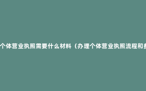 办理个体营业执照需要什么材料（办理个体营业执照流程和费用）