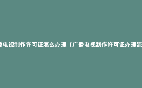 广播电视制作许可证怎么办理（广播电视制作许可证办理流程）