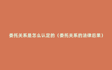 委托关系是怎么认定的（委托关系的法律后果）