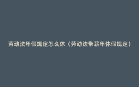 劳动法年假规定怎么休（劳动法带薪年休假规定）