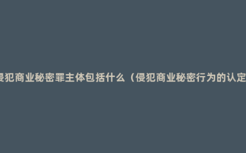 侵犯商业秘密罪主体包括什么（侵犯商业秘密行为的认定）