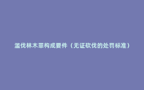 滥伐林木罪构成要件（无证砍伐的处罚标准）