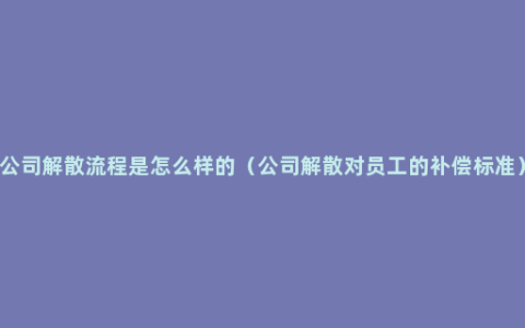 公司解散流程是怎么样的（公司解散对员工的补偿标准）