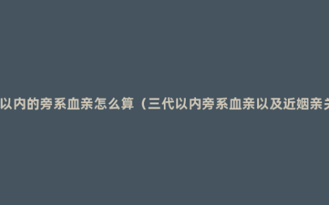 三代以内的旁系血亲怎么算（三代以内旁系血亲以及近姻亲关系）