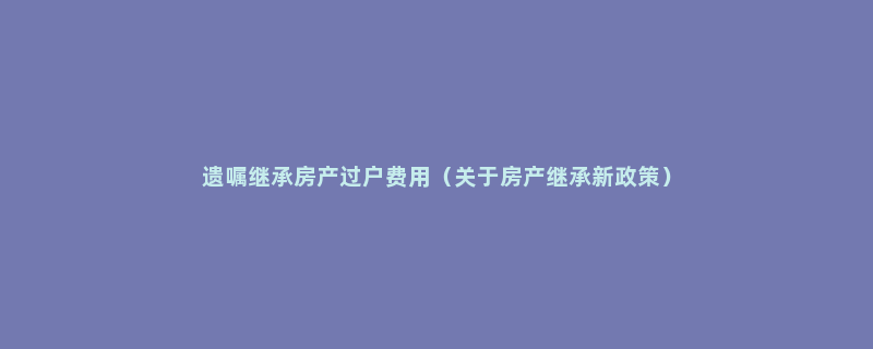 遗嘱继承房产过户费用（关于房产继承新政策）