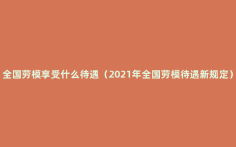 全国劳模享受什么待遇（2021年全国劳模待遇新规定）