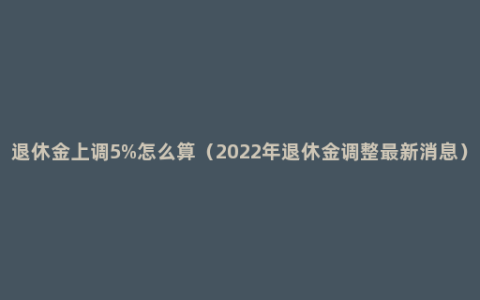 退休金上调5%怎么算（2022年退休金调整最新消息）