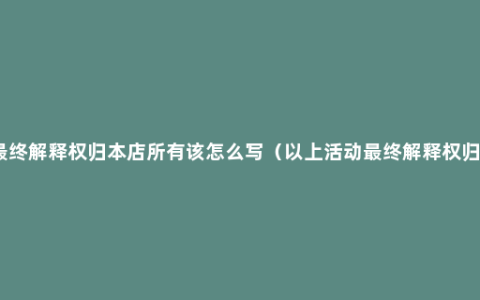 最终解释权归本店所有该怎么写（以上活动最终解释权归）