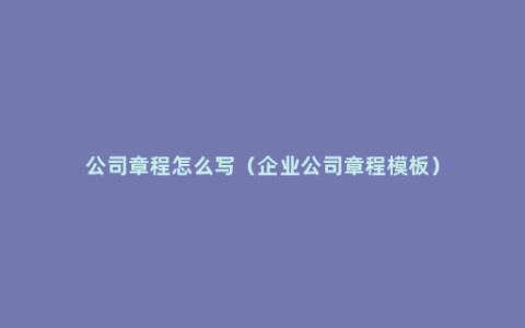 公司章程怎么写（企业公司章程模板）