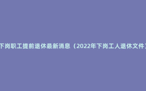 下岗职工提前退休最新消息（2022年下岗工人退休文件）