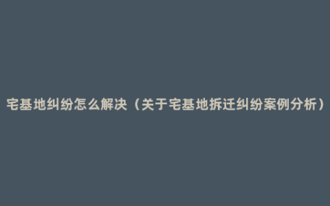 宅基地纠纷怎么解决（关于宅基地拆迁纠纷案例分析）