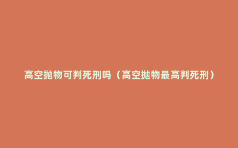 高空抛物可判死刑吗（高空抛物最高判死刑）