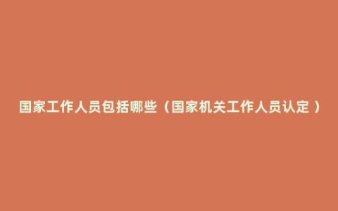 国家工作人员包括哪些（国家机关工作人员认定 ）