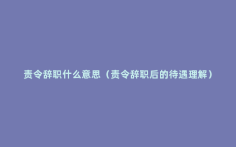 责令辞职什么意思（责令辞职后的待遇理解）