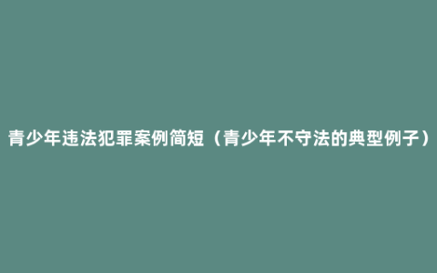 青少年违法犯罪案例简短（青少年不守法的典型例子）