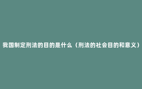 我国制定刑法的目的是什么（刑法的社会目的和意义）