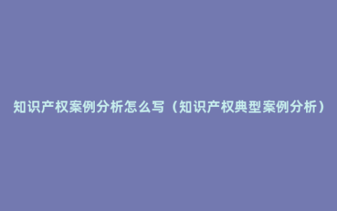 知识产权案例分析怎么写（知识产权典型案例分析）