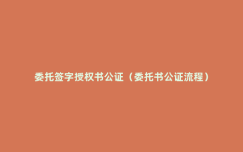 委托签字授权书公证（委托书公证流程）