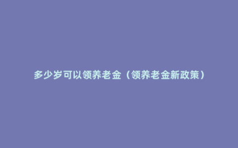 多少岁可以领养老金（领养老金新政策）