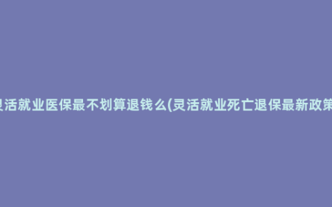 灵活就业医保最不划算退钱么(灵活就业死亡退保最新政策)