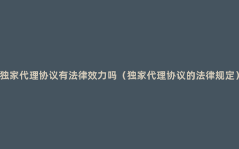 独家代理协议有法律效力吗（独家代理协议的法律规定）