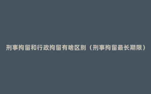 刑事拘留和行政拘留有啥区别（刑事拘留最长期限）