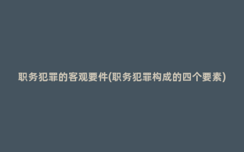 职务犯罪的客观要件(职务犯罪构成的四个要素)