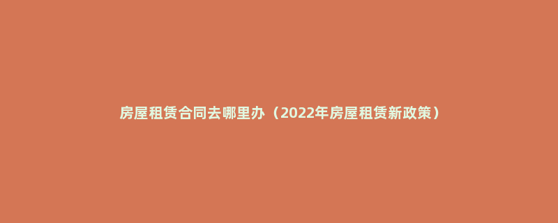 房屋租赁合同去哪里办（2022年房屋租赁新政策）