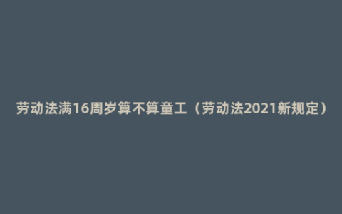 劳动法满16周岁算不算童工（劳动法2021新规定）