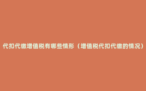 代扣代缴增值税有哪些情形（增值税代扣代缴的情况）