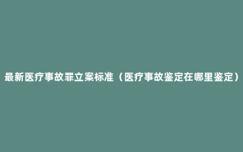 最新医疗事故罪立案标准（医疗事故鉴定在哪里鉴定）