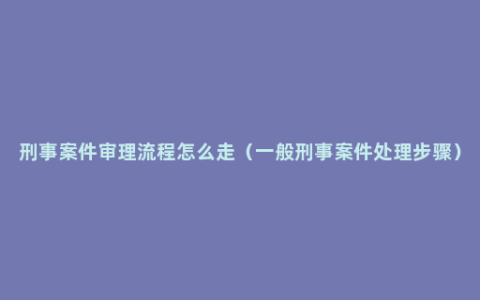 刑事案件审理流程怎么走（一般刑事案件处理步骤）