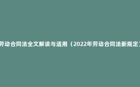 劳动合同法全文解读与适用（2022年劳动合同法新规定）