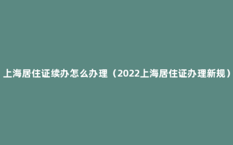 上海居住证续办怎么办理（2022上海居住证办理新规）