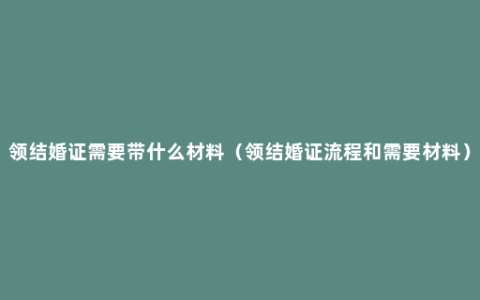 领结婚证需要带什么材料（领结婚证流程和需要材料）