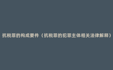 抗税罪的构成要件（抗税罪的犯罪主体相关法律解释）