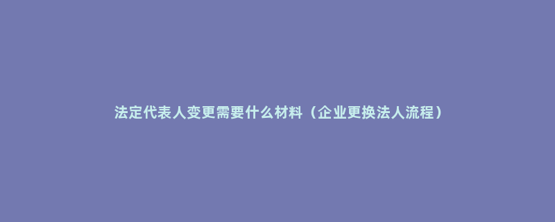 法定代表人变更需要什么材料（企业更换法人流程）