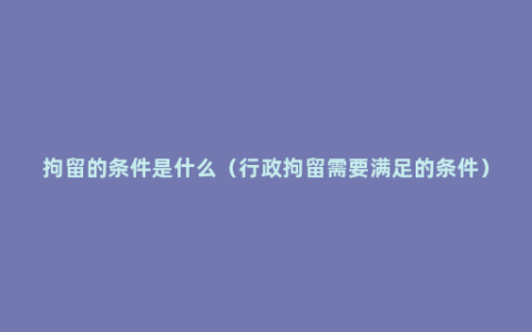 拘留的条件是什么（行政拘留需要满足的条件）