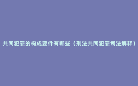 共同犯罪的构成要件有哪些（刑法共同犯罪司法解释）