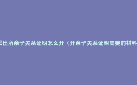 派出所亲子关系证明怎么开（开亲子关系证明需要的材料）