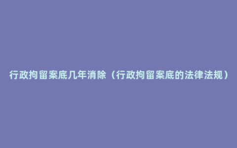 行政拘留案底几年消除（行政拘留案底的法律法规）