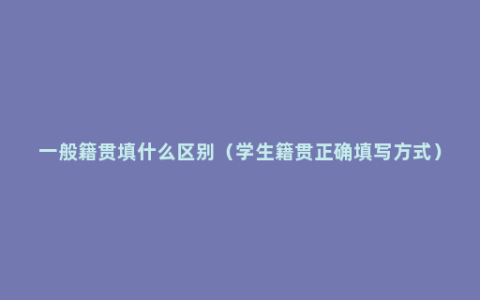 一般籍贯填什么区别（学生籍贯正确填写方式）