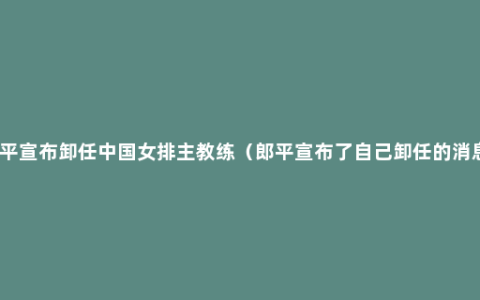 郎平宣布卸任中国女排主教练（郎平宣布了自己卸任的消息）