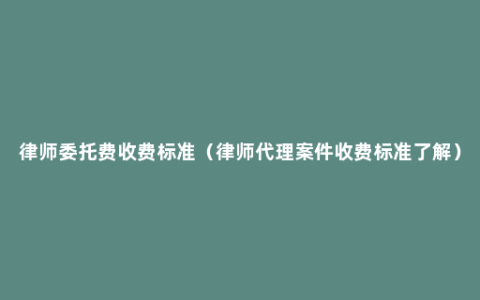 律师委托费收费标准（律师代理案件收费标准了解）