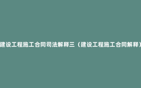 建设工程施工合同司法解释三（建设工程施工合同解释）