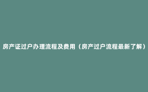 房产证过户办理流程及费用（房产过户流程最新了解）