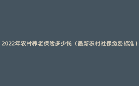 2022年农村养老保险多少钱（最新农村社保缴费标准）