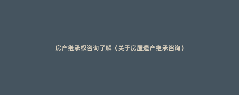 房产继承权咨询了解（关于房屋遗产继承咨询）